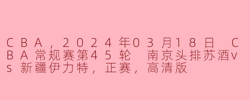 CBA，2024年03月18日 CBA常规赛第45轮 南京头排苏酒vs新疆伊力特，正赛，高清版